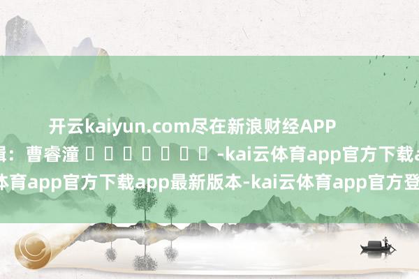 开云kaiyun.com尽在新浪财经APP 背负剪辑:曹睿潼 -kai云体育app官方下载app最新版本-kai云体育app官方登录入口