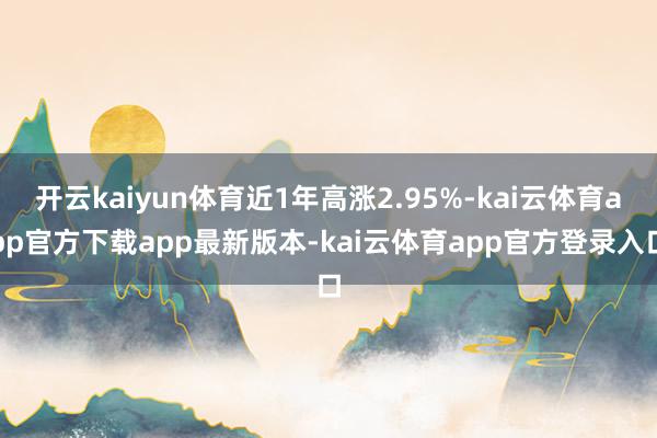开云kaiyun体育近1年高涨2.95%-kai云体育app官方下载app最新版本-kai云体育app官方登录入口