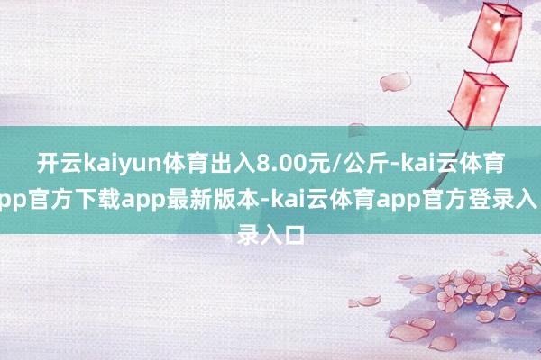 开云kaiyun体育出入8.00元/公斤-kai云体育app官方下载app最新版本-kai云体育app官方登录入口