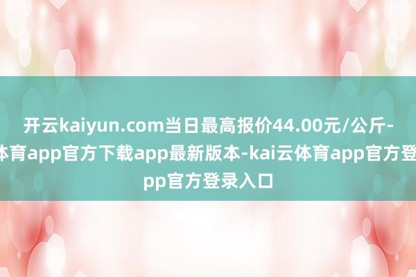 开云kaiyun.com当日最高报价44.00元/公斤-kai云体育app官方下载app最新版本-kai云体育app官方登录入口