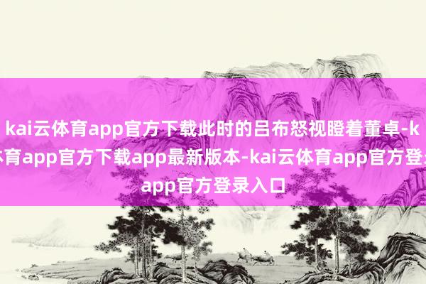 kai云体育app官方下载此时的吕布怒视瞪着董卓-kai云体育app官方下载app最新版本-kai云体育app官方登录入口