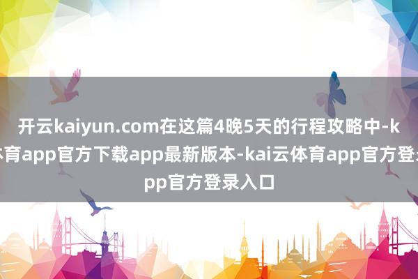 开云kaiyun.com在这篇4晚5天的行程攻略中-kai云体育app官方下载app最新版本-kai云体育app官方登录入口