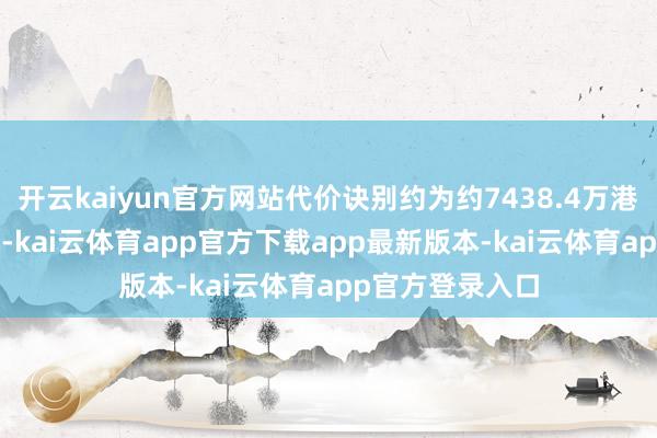 开云kaiyun官方网站代价诀别约为约7438.4万港元、1.4亿港元-kai云体育app官方下载app最新版本-kai云体育app官方登录入口