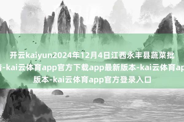 开云kaiyun2024年12月4日江西永丰县蔬菜批发阛阓价钱行情-kai云体育app官方下载app最新版本-kai云体育app官方登录入口