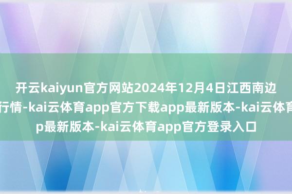 开云kaiyun官方网站2024年12月4日江西南边食粮往来商场价钱行情-kai云体育app官方下载app最新版本-kai云体育app官方登录入口