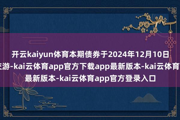 开云kaiyun体育本期债券于2024年12月10日起在深交所上市交游-kai云体育app官方下载app最新版本-kai云体育app官方登录入口