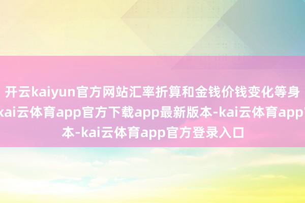 开云kaiyun官方网站汇率折算和金钱价钱变化等身分综配合用-kai云体育app官方下载app最新版本-kai云体育app官方登录入口