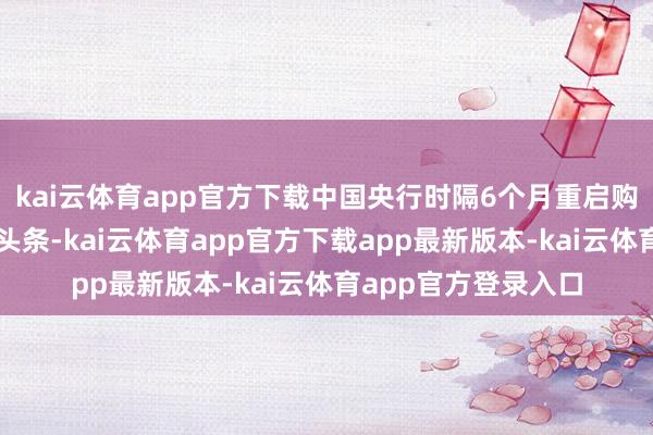 kai云体育app官方下载中国央行时隔6个月重启购金的音尘成为财经头条-kai云体育app官方下载app最新版本-kai云体育app官方登录入口