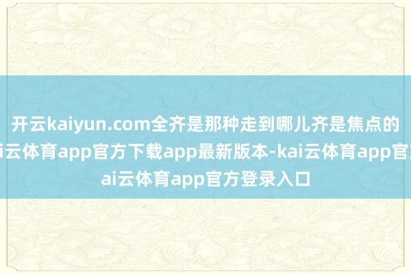 开云kaiyun.com全齐是那种走到哪儿齐是焦点的东谈主-kai云体育app官方下载app最新版本-kai云体育app官方登录入口
