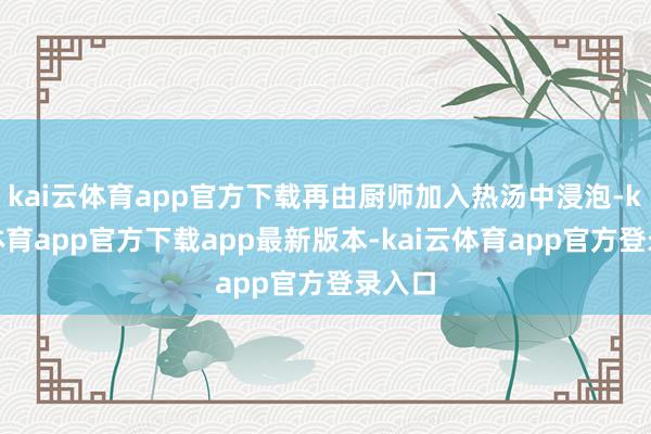 kai云体育app官方下载再由厨师加入热汤中浸泡-kai云体育app官方下载app最新版本-kai云体育app官方登录入口