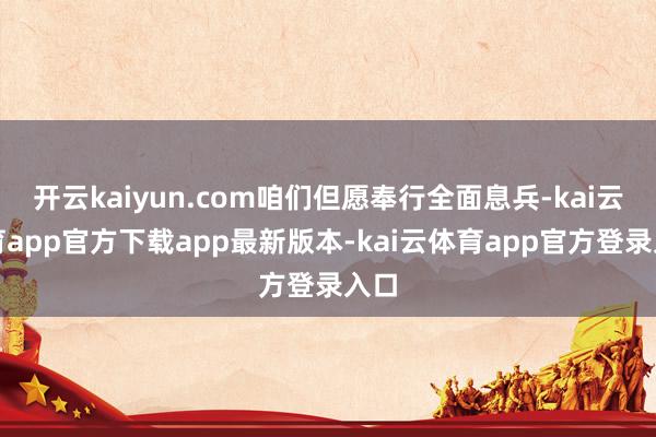开云kaiyun.com咱们但愿奉行全面息兵-kai云体育app官方下载app最新版本-kai云体育app官方登录入口