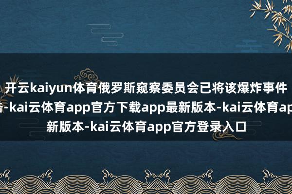 开云kaiyun体育俄罗斯窥察委员会已将该爆炸事件定性为恐怖伏击-kai云体育app官方下载app最新版本-kai云体育app官方登录入口