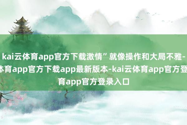 kai云体育app官方下载激情”就像操作和大局不雅-kai云体育app官方下载app最新版本-kai云体育app官方登录入口