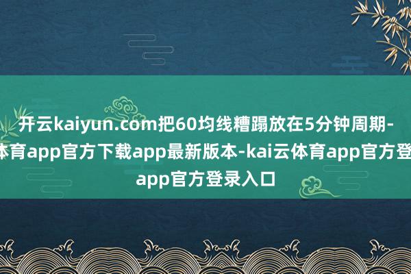 开云kaiyun.com把60均线糟蹋放在5分钟周期-kai云体育app官方下载app最新版本-kai云体育app官方登录入口