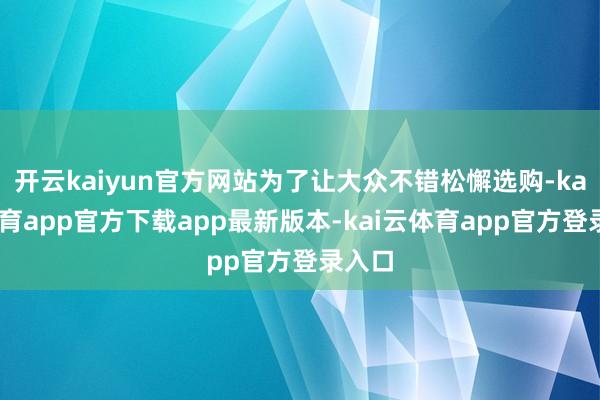 开云kaiyun官方网站为了让大众不错松懈选购-kai云体育app官方下载app最新版本-kai云体育app官方登录入口