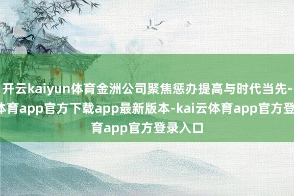 开云kaiyun体育金洲公司聚焦惩办提高与时代当先-kai云体育app官方下载app最新版本-kai云体育app官方登录入口