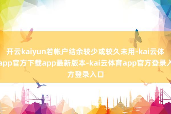 开云kaiyun若帐户结余较少或较久未用-kai云体育app官方下载app最新版本-kai云体育app官方登录入口