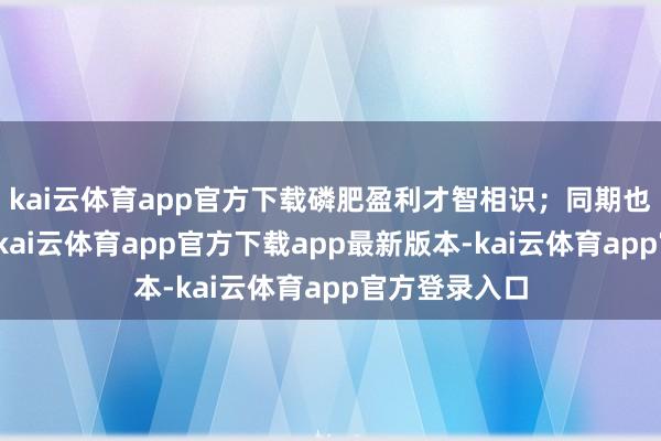 kai云体育app官方下载磷肥盈利才智相识；同期也在研发黑磷-kai云体育app官方下载app最新版本-kai云体育app官方登录入口