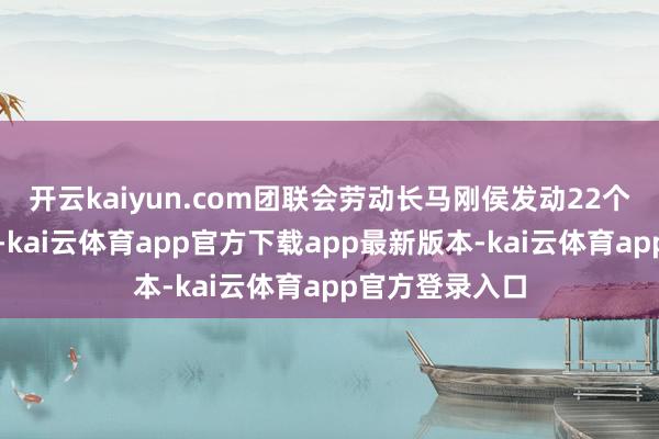 开云kaiyun.com团联会劳动长马刚侯发动22个商团上街放哨-kai云体育app官方下载app最新版本-kai云体育app官方登录入口