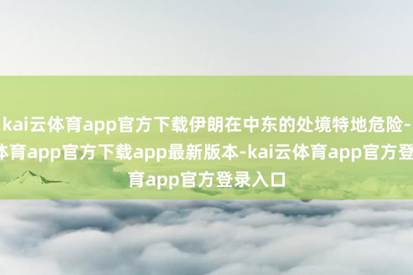kai云体育app官方下载伊朗在中东的处境特地危险-kai云体育app官方下载app最新版本-kai云体育app官方登录入口