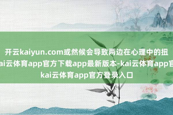 开云kaiyun.com或然候会导致两边在心理中的扭曲和隔膜-kai云体育app官方下载app最新版本-kai云体育app官方登录入口
