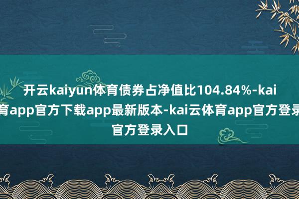 开云kaiyun体育债券占净值比104.84%-kai云体育app官方下载app最新版本-kai云体育app官方登录入口