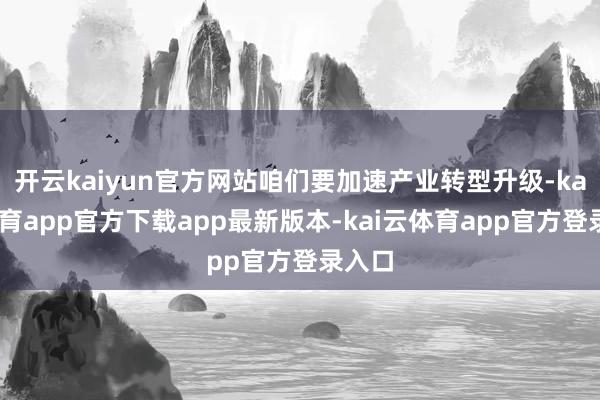 开云kaiyun官方网站咱们要加速产业转型升级-kai云体育app官方下载app最新版本-kai云体育app官方登录入口