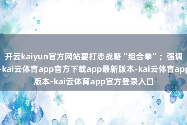 开云kaiyun官方网站要打恋战略“组合拳”；强调稳住楼市股市-kai云体育app官方下载app最新版本-kai云体育app官方登录入口
