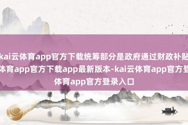 kai云体育app官方下载统筹部分是政府通过财政补贴-kai云体育app官方下载app最新版本-kai云体育app官方登录入口