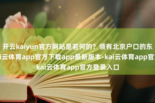 开云kaiyun官方网站是若何的？领有北京户口的东说念主-kai云体育app官方下载app最新版本-kai云体育app官方登录入口