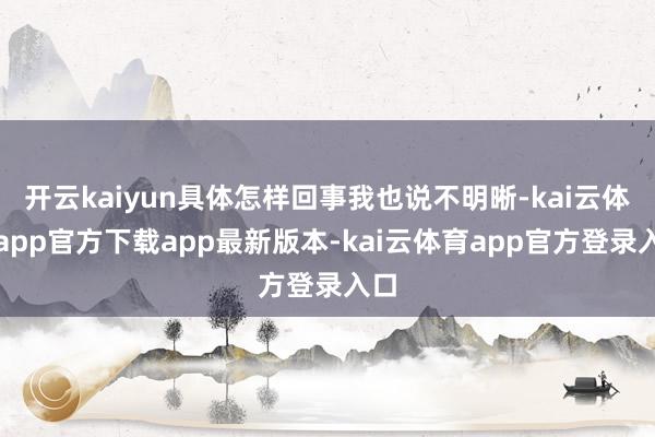 开云kaiyun具体怎样回事我也说不明晰-kai云体育app官方下载app最新版本-kai云体育app官方登录入口