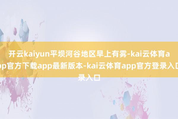 开云kaiyun平坝河谷地区早上有雾-kai云体育app官方下载app最新版本-kai云体育app官方登录入口