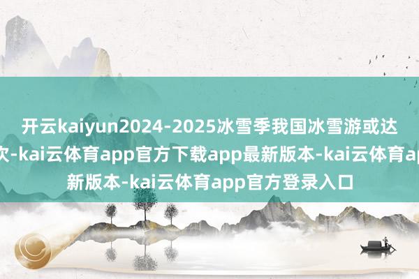 开云kaiyun2024-2025冰雪季我国冰雪游或达5.2亿东说念主次-kai云体育app官方下载app最新版本-kai云体育app官方登录入口