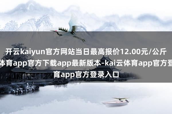 开云kaiyun官方网站当日最高报价12.00元/公斤-kai云体育app官方下载app最新版本-kai云体育app官方登录入口