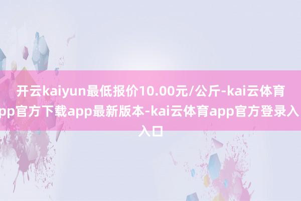 开云kaiyun最低报价10.00元/公斤-kai云体育app官方下载app最新版本-kai云体育app官方登录入口