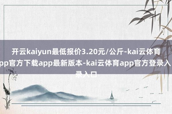 开云kaiyun最低报价3.20元/公斤-kai云体育app官方下载app最新版本-kai云体育app官方登录入口