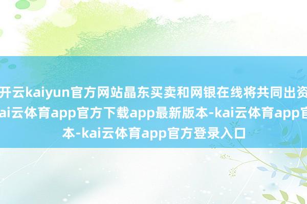 开云kaiyun官方网站晶东买卖和网银在线将共同出资32.5亿元-kai云体育app官方下载app最新版本-kai云体育app官方登录入口