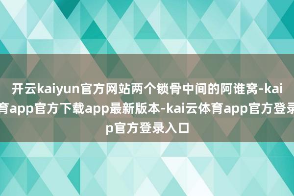 开云kaiyun官方网站两个锁骨中间的阿谁窝-kai云体育app官方下载app最新版本-kai云体育app官方登录入口