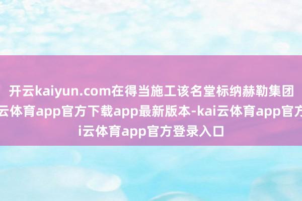 开云kaiyun.com在得当施工该名堂标纳赫勒集团眼中-kai云体育app官方下载app最新版本-kai云体育app官方登录入口