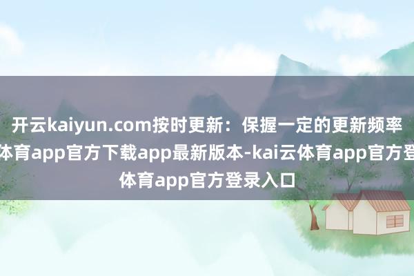 开云kaiyun.com按时更新：保握一定的更新频率-kai云体育app官方下载app最新版本-kai云体育app官方登录入口