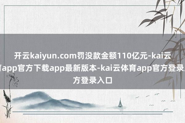 开云kaiyun.com罚没款金额110亿元-kai云体育app官方下载app最新版本-kai云体育app官方登录入口
