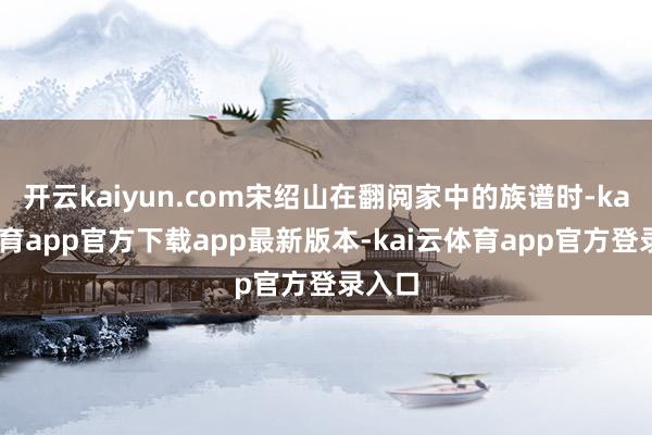 开云kaiyun.com宋绍山在翻阅家中的族谱时-kai云体育app官方下载app最新版本-kai云体育app官方登录入口