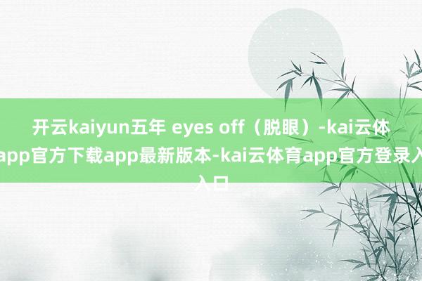 开云kaiyun五年 eyes off（脱眼）-kai云体育app官方下载app最新版本-kai云体育app官方登录入口