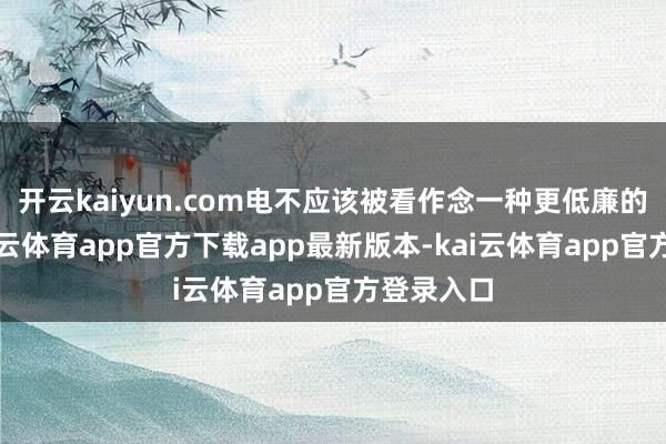 开云kaiyun.com电不应该被看作念一种更低廉的蒸汽-kai云体育app官方下载app最新版本-kai云体育app官方登录入口
