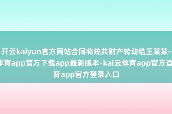 开云kaiyun官方网站合同将统共财产转动给王某某-kai云体育app官方下载app最新版本-kai云体育app官方登录入口