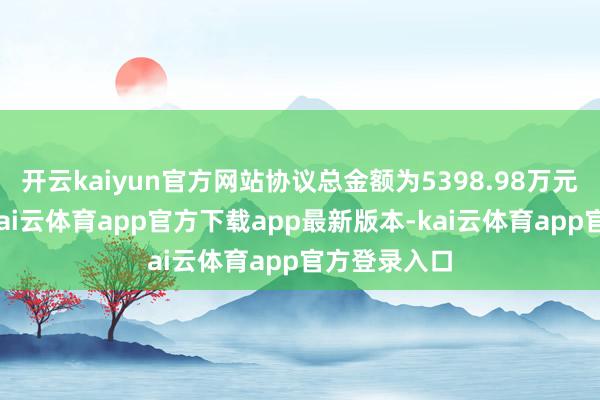 开云kaiyun官方网站协议总金额为5398.98万元（含税）-kai云体育app官方下载app最新版本-kai云体育app官方登录入口