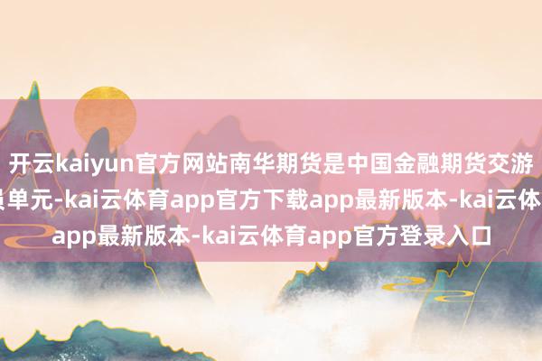 开云kaiyun官方网站南华期货是中国金融期货交游所首批全面结算会员单元-kai云体育app官方下载app最新版本-kai云体育app官方登录入口