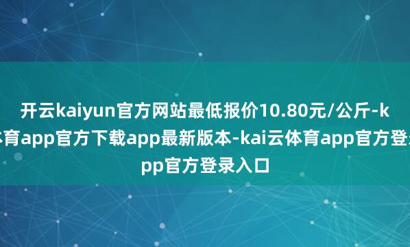 开云kaiyun官方网站最低报价10.80元/公斤-kai云体育app官方下载app最新版本-kai云体育app官方登录入口