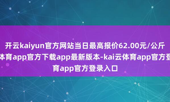 开云kaiyun官方网站当日最高报价62.00元/公斤-kai云体育app官方下载app最新版本-kai云体育app官方登录入口