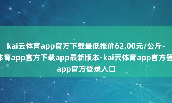 kai云体育app官方下载最低报价62.00元/公斤-kai云体育app官方下载app最新版本-kai云体育app官方登录入口